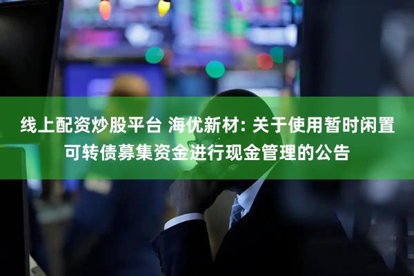 线上配资炒股平台 海优新材: 关于使用暂时闲置可转债募集资金进行现金管理的公告