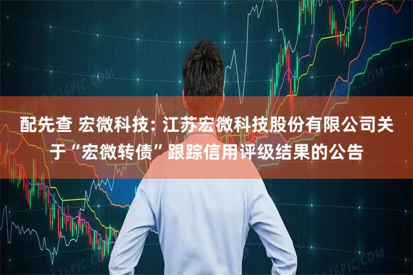 配先查 宏微科技: 江苏宏微科技股份有限公司关于“宏微转债”跟踪信用评级结果的公告