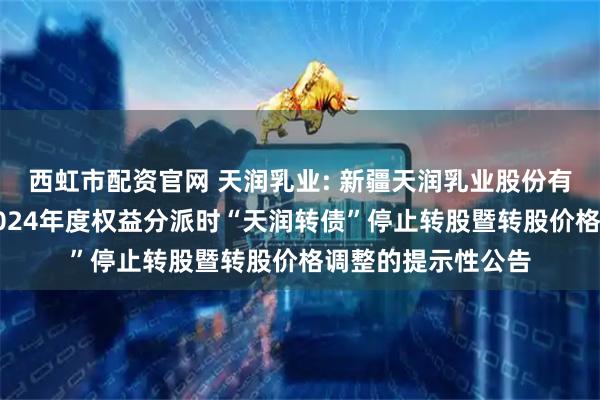 西虹市配资官网 天润乳业: 新疆天润乳业股份有限公司关于实施2024年度权益分派时“天润转债”停止转股暨转股价格调整的提示性公告