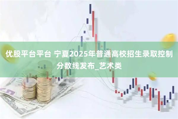 优股平台平台 宁夏2025年普通高校招生录取控制分数线发布_艺术类