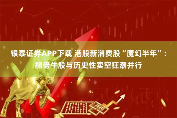 银泰证券APP下载 港股新消费股“魔幻半年”：翻倍牛股与历史性卖空狂潮并行