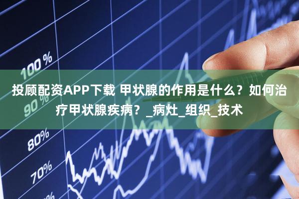 投顾配资APP下载 甲状腺的作用是什么？如何治疗甲状腺疾病？_病灶_组织_技术