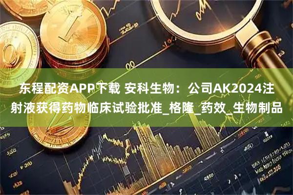 东程配资APP下载 安科生物：公司AK2024注射液获得药物临床试验批准_格隆_药效_生物制品