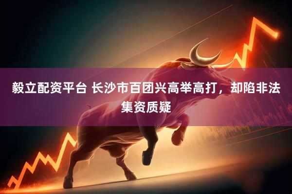 毅立配资平台 长沙市百团兴高举高打，却陷非法集资质疑