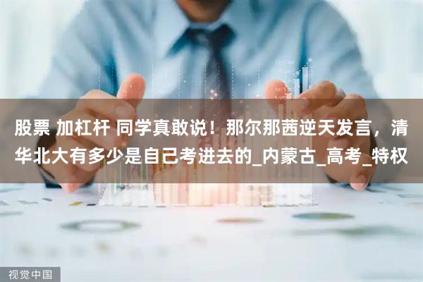 股票 加杠杆 同学真敢说！那尔那茜逆天发言，清华北大有多少是自己考进去的_内蒙古_高考_特权