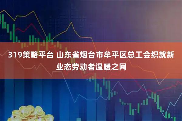 319策略平台 山东省烟台市牟平区总工会织就新业态劳动者温暖之网