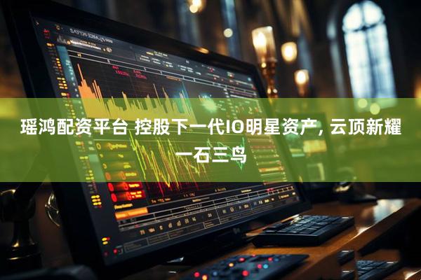 瑶鸿配资平台 控股下一代IO明星资产, 云顶新耀一石三鸟