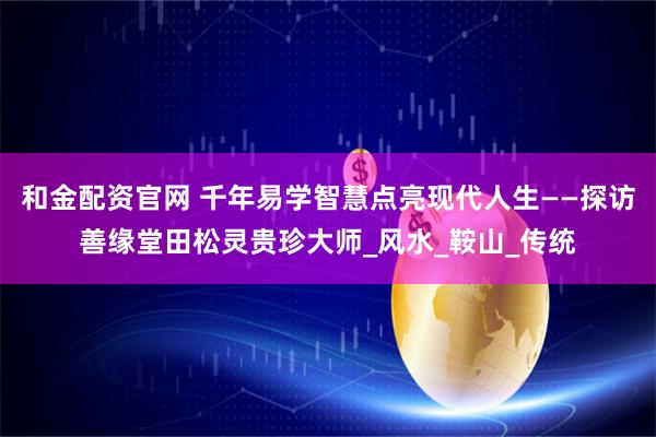 和金配资官网 千年易学智慧点亮现代人生——探访善缘堂田松灵贵珍大师_风水_鞍山_传统