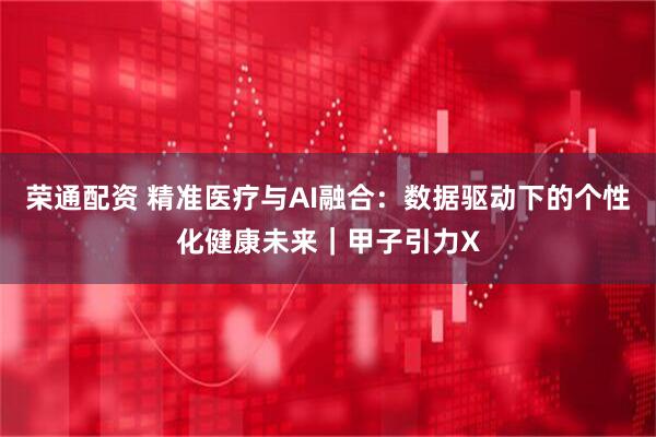 荣通配资 精准医疗与AI融合：数据驱动下的个性化健康未来｜甲子引力X