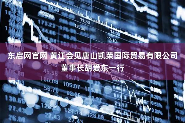 东启网官网 黄江会见唐山凯荣国际贸易有限公司董事长胡爱东一行