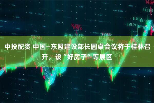 中投配资 中国—东盟建设部长圆桌会议将于桂林召开，设“好房子”等展区