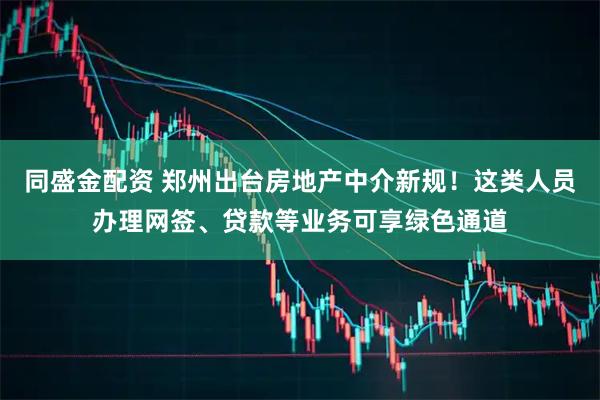 同盛金配资 郑州出台房地产中介新规！这类人员办理网签、贷款等业务可享绿色通道