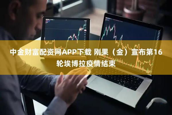 中金财富配资网APP下载 刚果（金）宣布第16轮埃博拉疫情结束