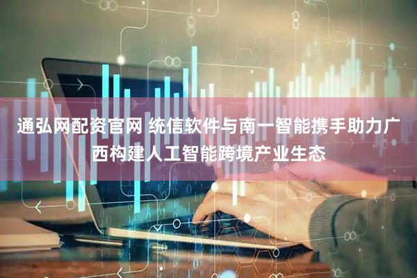 通弘网配资官网 统信软件与南一智能携手助力广西构建人工智能跨境产业生态