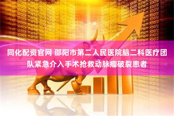 同化配资官网 邵阳市第二人民医院脑二科医疗团队紧急介入手术抢救动脉瘤破裂患者