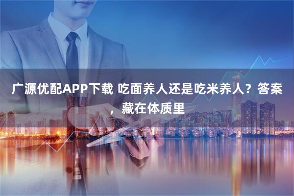 广源优配APP下载 吃面养人还是吃米养人？答案，藏在体质里