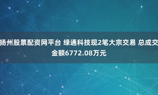 扬州股票配资网平台 绿通科技现2笔大宗交易 总成交金额6772.08万元