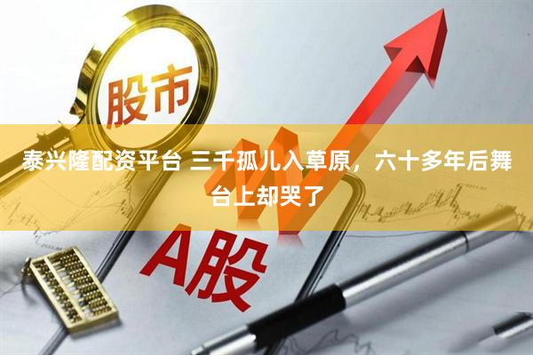 泰兴隆配资平台 三千孤儿入草原，六十多年后舞台上却哭了