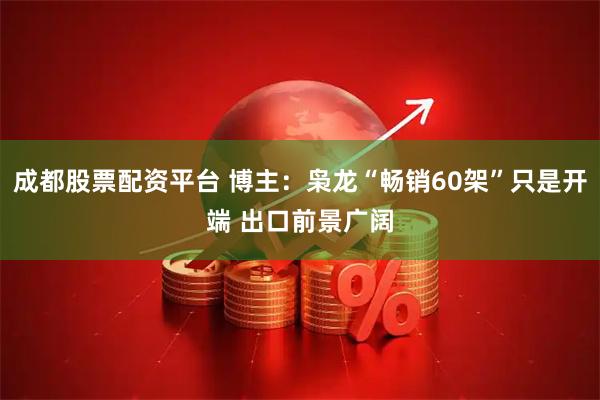 成都股票配资平台 博主：枭龙“畅销60架”只是开端 出口前景广阔