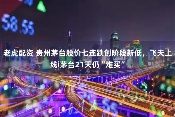 老虎配资 贵州茅台股价七连跌创阶段新低，飞天上线i茅台21天仍“难买”
