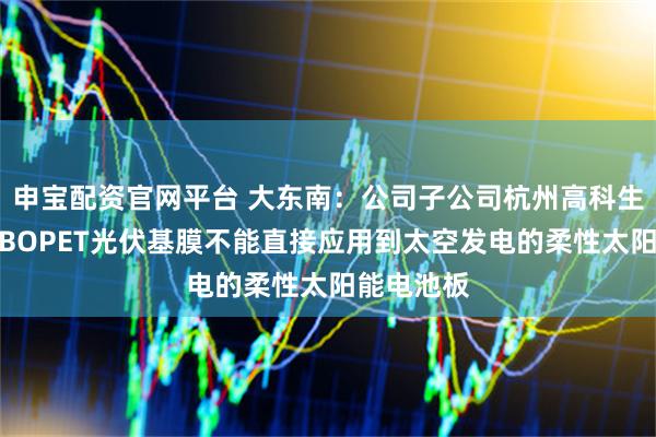 申宝配资官网平台 大东南：公司子公司杭州高科生产的常规BOPET光伏基膜不能直接应用到太空发电的柔性太阳能电池板