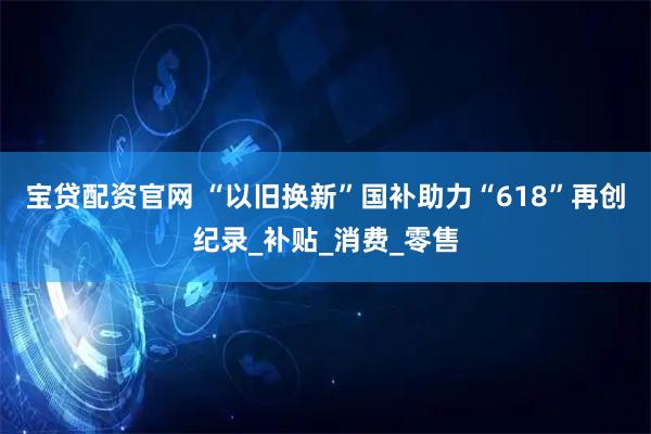 宝贷配资官网 “以旧换新”国补助力“618”再创纪录_补贴_消费_零售