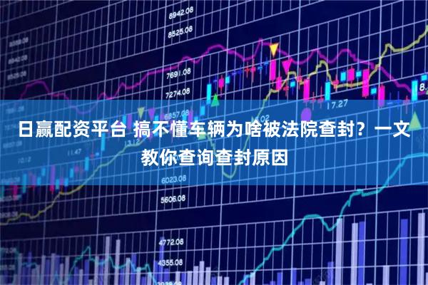 日赢配资平台 搞不懂车辆为啥被法院查封？一文教你查询查封原因