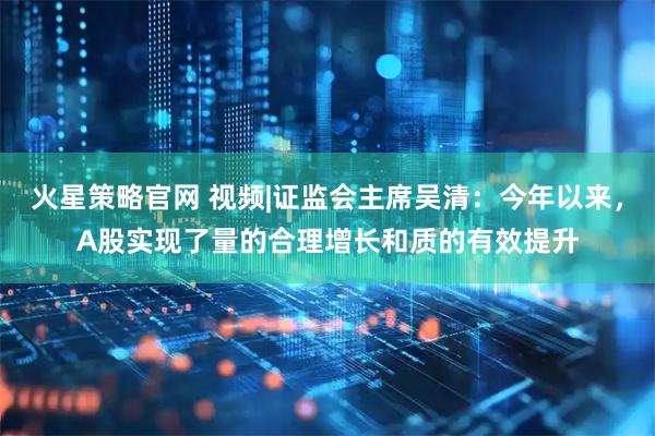 火星策略官网 视频|证监会主席吴清：今年以来，A股实现了量的合理增长和质的有效提升