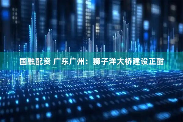 国融配资 广东广州：狮子洋大桥建设正酣